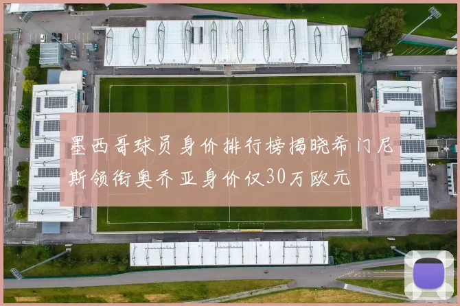 墨西哥球员身价排行榜揭晓希门尼斯领衔奥乔亚身价仅30万欧元