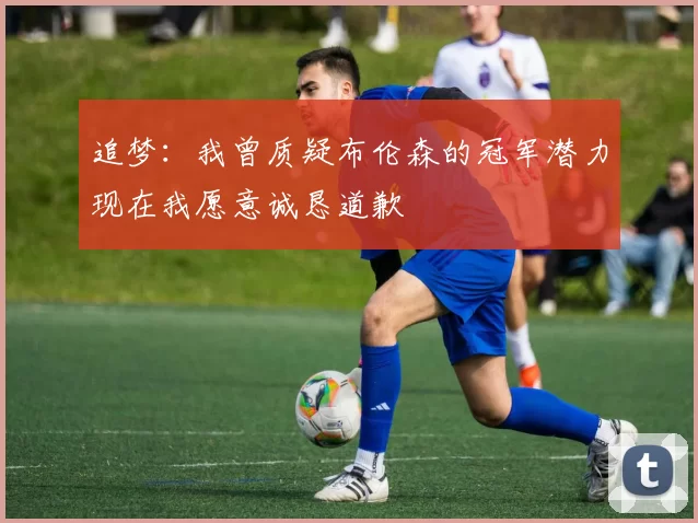 追梦：我曾质疑布伦森的冠军潜力现在我愿意诚恳道歉