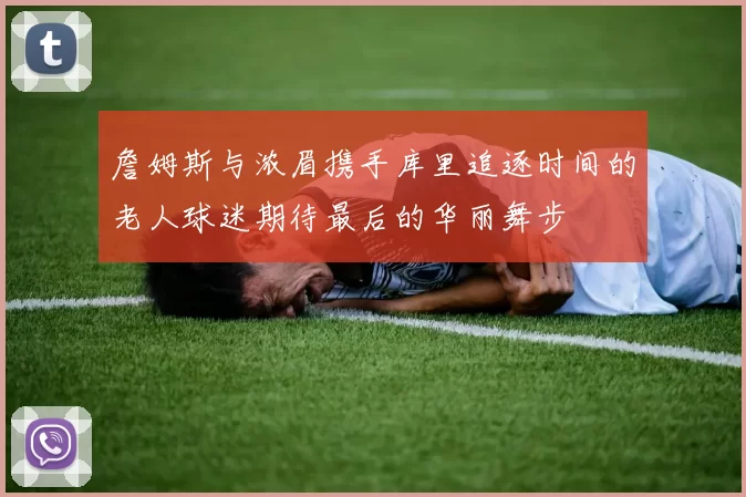 詹姆斯与浓眉携手库里追逐时间的老人球迷期待最后的华丽舞步