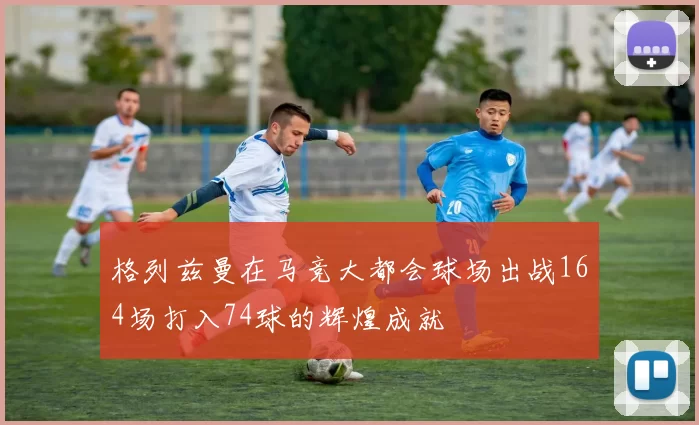 格列兹曼在马竞大都会球场出战164场打入74球的辉煌成就