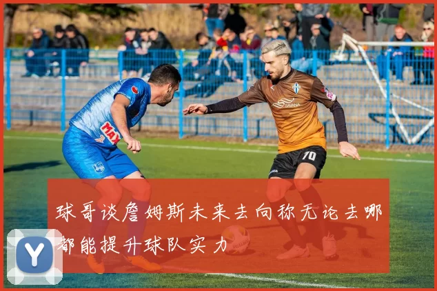 球哥谈詹姆斯未来去向称无论去哪都能提升球队实力