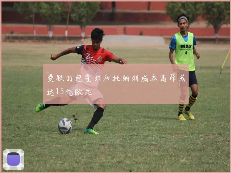 曼联打包霍尔和托纳利成本高昂或达15亿欧元
