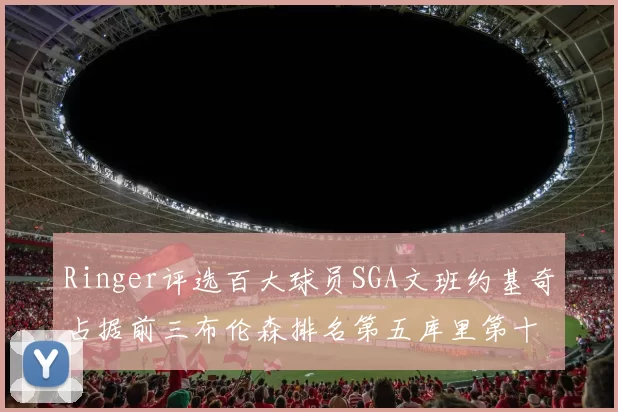 Ringer评选百大球员SGA文班约基奇占据前三布伦森排名第五库里第十杜兰特第十六詹姆斯第二十