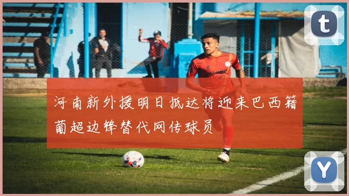 河南新外援明日抵达将迎来巴西籍葡超边锋替代网传球员