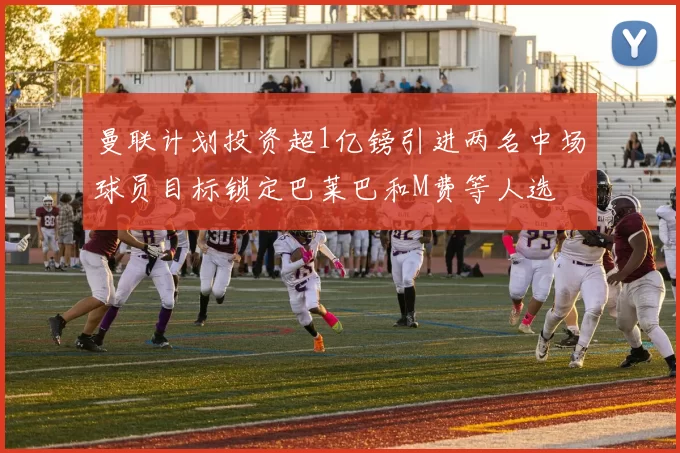 曼联计划投资超1亿镑引进两名中场球员目标锁定巴莱巴和M费等人选
