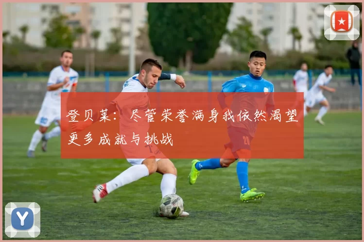 登贝莱：尽管荣誉满身我依然渴望更多成就与挑战