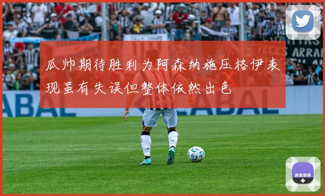 瓜帅期待胜利为阿森纳施压格伊表现虽有失误但整体依然出色