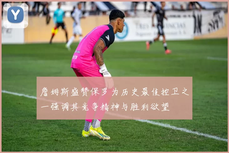 詹姆斯盛赞保罗为历史最佳控卫之一强调其竞争精神与胜利欲望