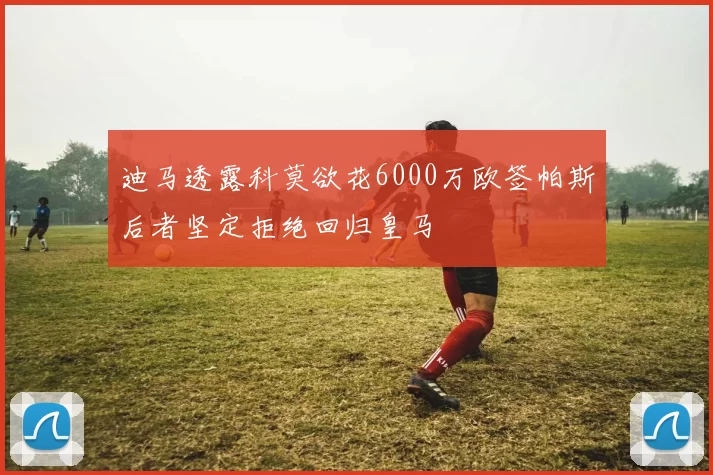 迪马透露科莫欲花6000万欧签帕斯后者坚定拒绝回归皇马