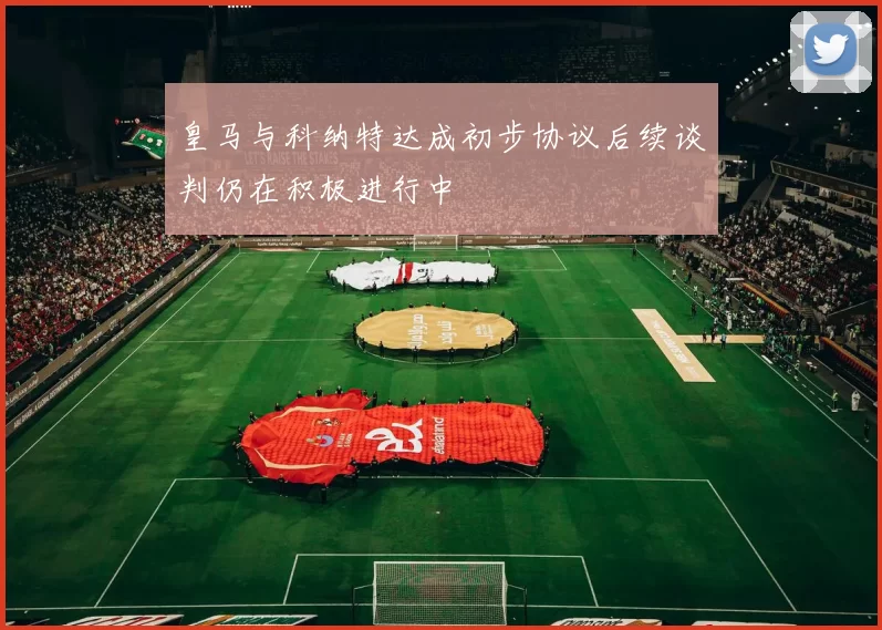 皇马与科纳特达成初步协议后续谈判仍在积极进行中