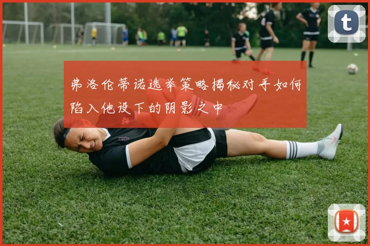 弗洛伦蒂诺选举策略揭秘对手如何陷入他设下的阴影之中