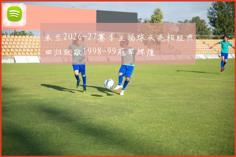 米兰2026-27赛季主场球衣亮相经典回归致敬1998-99冠军辉煌