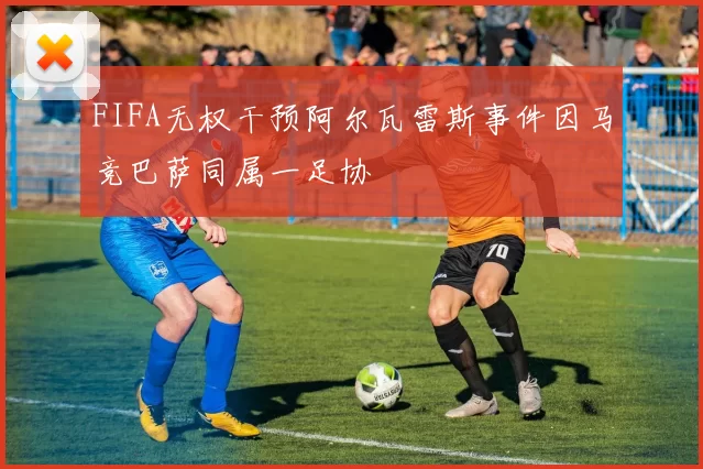 FIFA无权干预阿尔瓦雷斯事件因马竞巴萨同属一足协