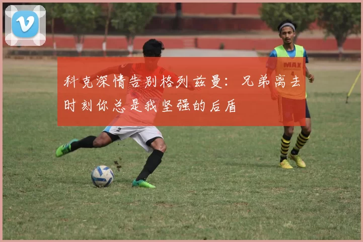 科克深情告别格列兹曼：兄弟离去时刻你总是我坚强的后盾