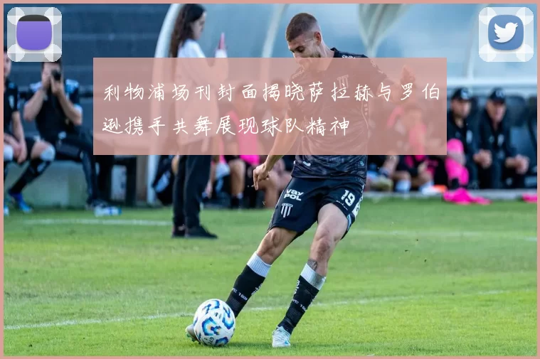 利物浦场刊封面揭晓萨拉赫与罗伯逊携手共舞展现球队精神