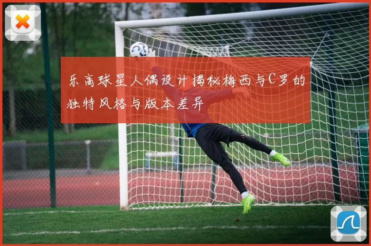 乐高球星人偶设计揭秘梅西与C罗的独特风格与版本差异