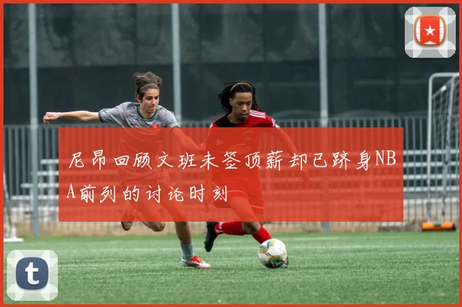 尼昂回顾文班未签顶薪却已跻身NBA前列的讨论时刻