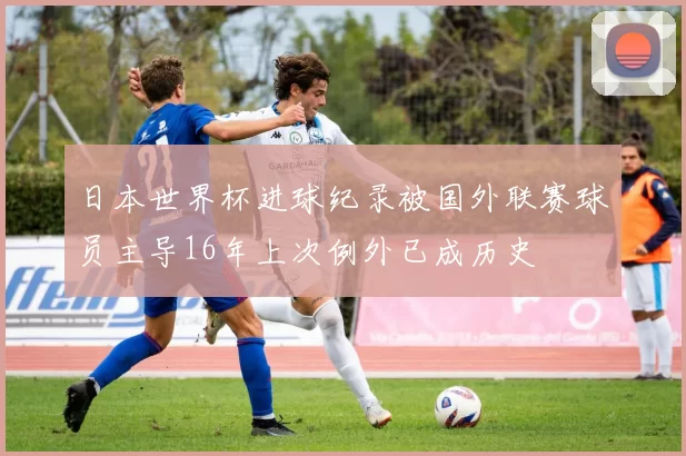 日本世界杯进球纪录被国外联赛球员主导16年上次例外已成历史