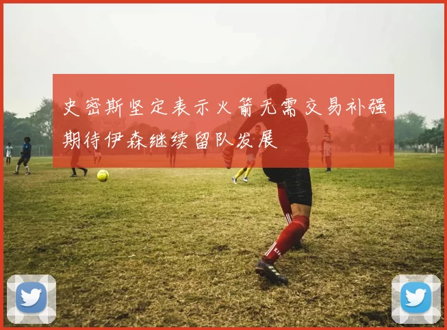 史密斯坚定表示火箭无需交易补强期待伊森继续留队发展