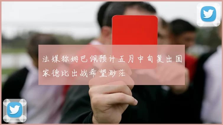 法媒称姆巴佩预计五月中旬复出国家德比出战希望渺茫