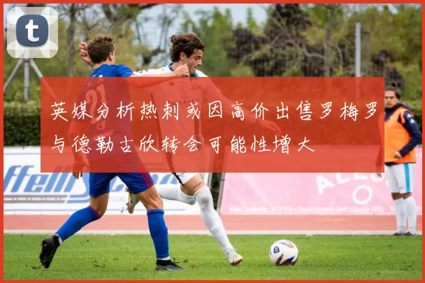 英媒分析热刺或因高价出售罗梅罗与德勒古欣转会可能性增大