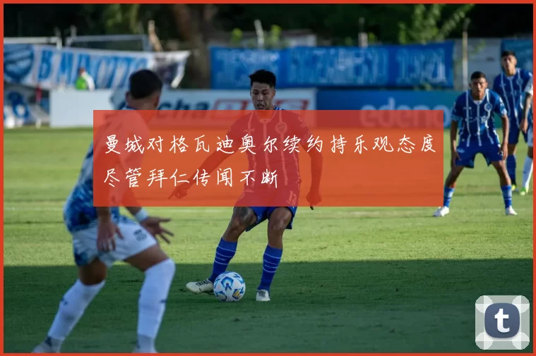 曼城对格瓦迪奥尔续约持乐观态度尽管拜仁传闻不断