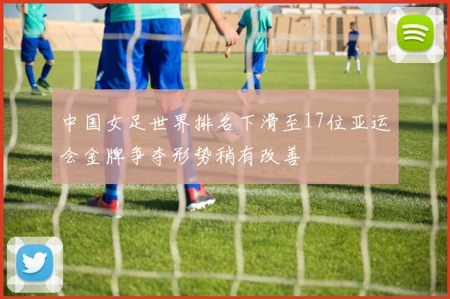 中国女足世界排名下滑至17位亚运会金牌争夺形势稍有改善